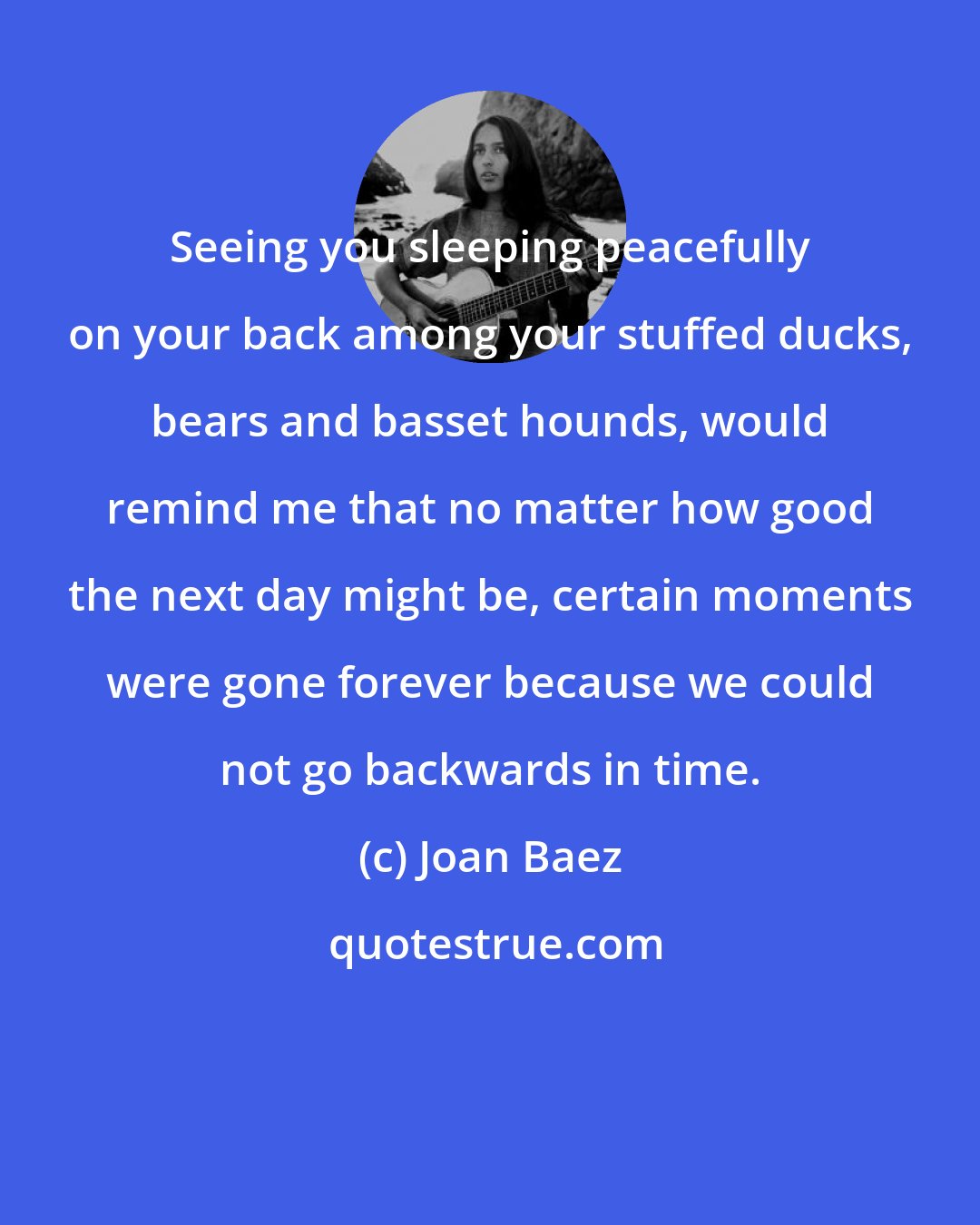 Joan Baez: Seeing you sleeping peacefully on your back among your stuffed ducks, bears and basset hounds, would remind me that no matter how good the next day might be, certain moments were gone forever because we could not go backwards in time.