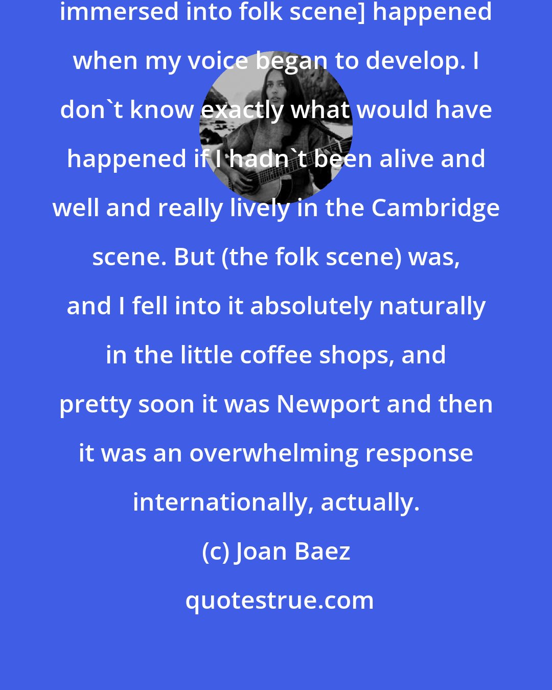 Joan Baez: That was sheer luck that it [being immersed into folk scene] happened when my voice began to develop. I don't know exactly what would have happened if I hadn't been alive and well and really lively in the Cambridge scene. But (the folk scene) was, and I fell into it absolutely naturally in the little coffee shops, and pretty soon it was Newport and then it was an overwhelming response internationally, actually.