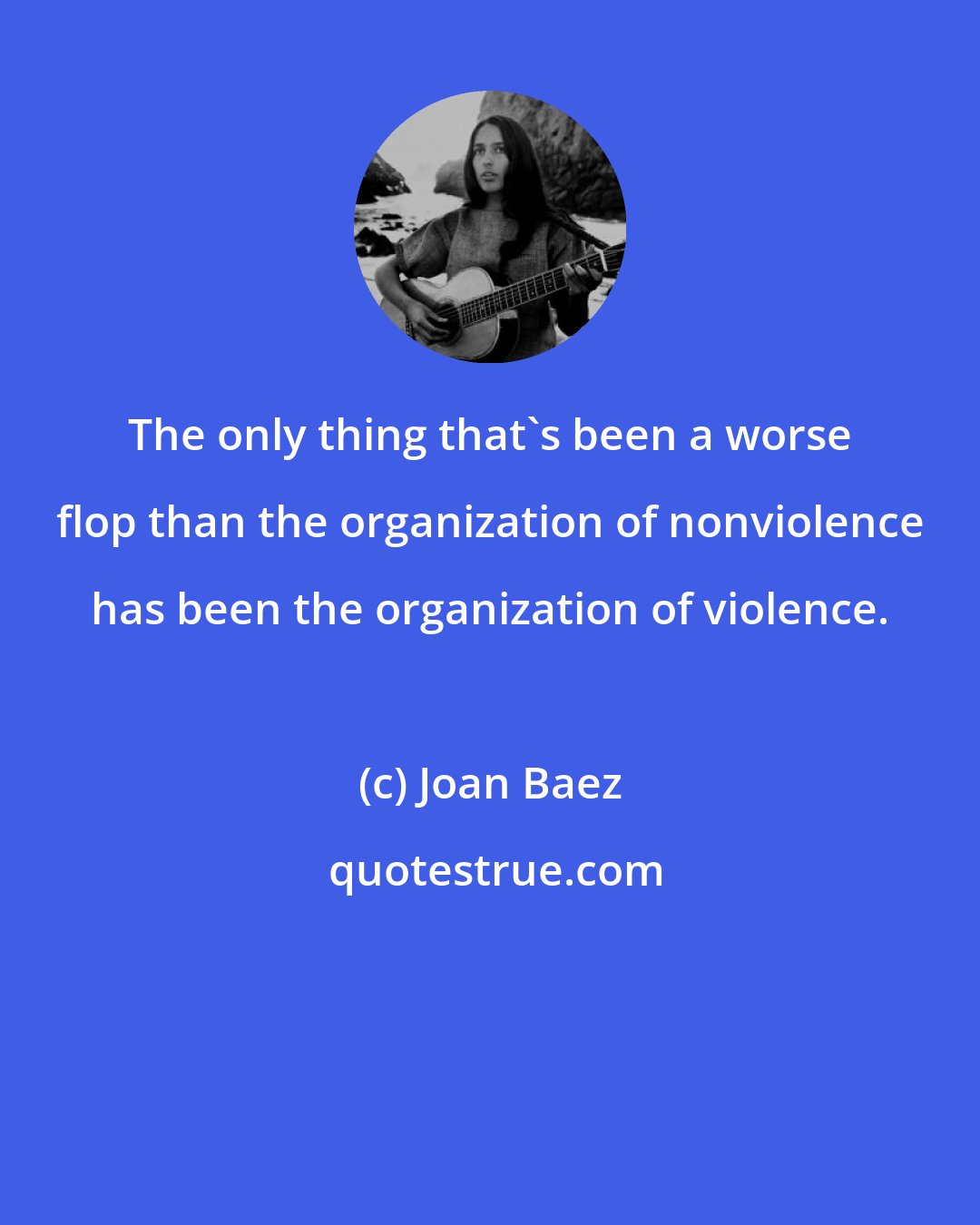 Joan Baez: The only thing that's been a worse flop than the organization of nonviolence has been the organization of violence.