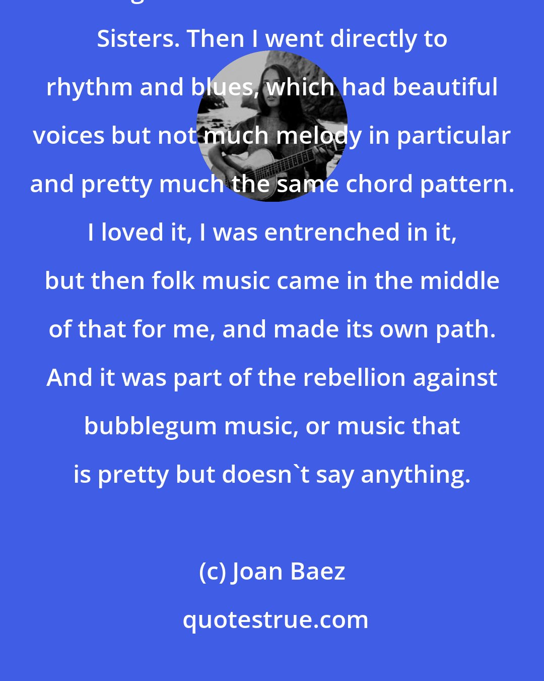 Joan Baez: The white music was melodic and pretty, and you had beautiful women's voices like Gogi Grant and even the Andrews Sisters. Then I went directly to rhythm and blues, which had beautiful voices but not much melody in particular and pretty much the same chord pattern. I loved it, I was entrenched in it, but then folk music came in the middle of that for me, and made its own path. And it was part of the rebellion against bubblegum music, or music that is pretty but doesn't say anything.