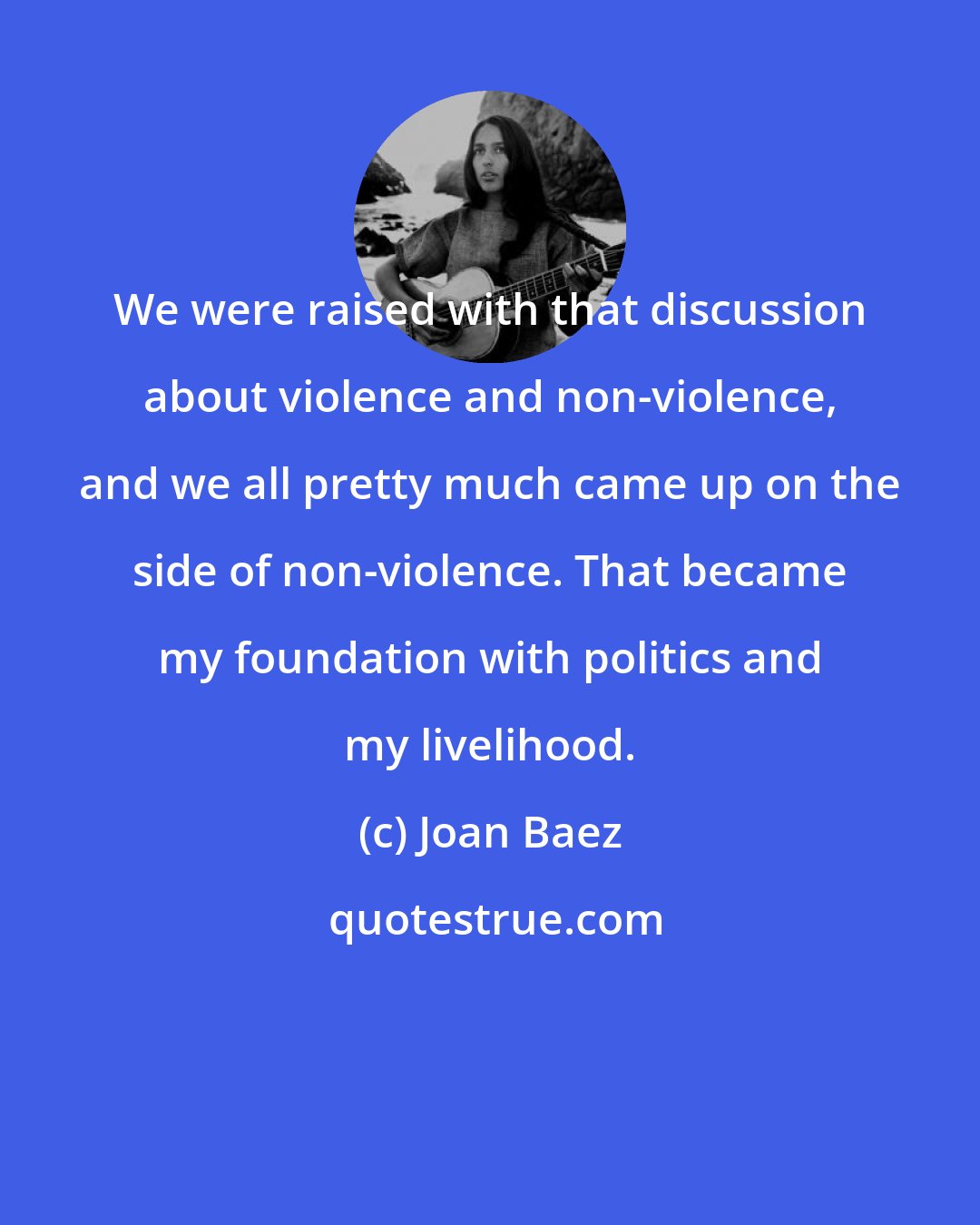 Joan Baez: We were raised with that discussion about violence and non-violence, and we all pretty much came up on the side of non-violence. That became my foundation with politics and my livelihood.