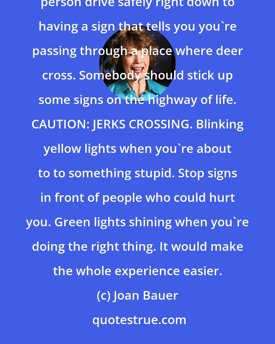 Joan Bauer: It seemed to me that the people who made the rules of the road had figured out everything that would help a person drive safely right down to having a sign that tells you you're passing through a place where deer cross. Somebody should stick up some signs on the highway of life. CAUTION: JERKS CROSSING. Blinking yellow lights when you're about to to something stupid. Stop signs in front of people who could hurt you. Green lights shining when you're doing the right thing. It would make the whole experience easier.