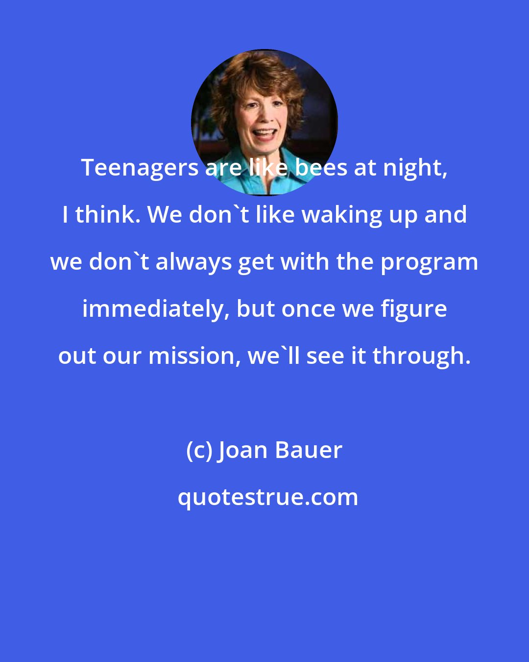 Joan Bauer: Teenagers are like bees at night, I think. We don't like waking up and we don't always get with the program immediately, but once we figure out our mission, we'll see it through.