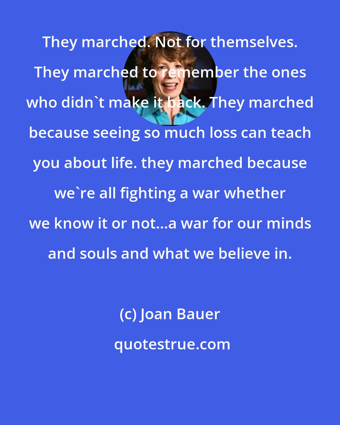 Joan Bauer: They marched. Not for themselves. They marched to remember the ones who didn't make it back. They marched because seeing so much loss can teach you about life. they marched because we're all fighting a war whether we know it or not...a war for our minds and souls and what we believe in.