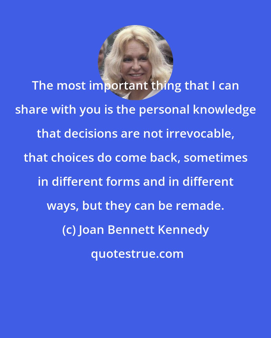 Joan Bennett Kennedy: The most important thing that I can share with you is the personal knowledge that decisions are not irrevocable, that choices do come back, sometimes in different forms and in different ways, but they can be remade.