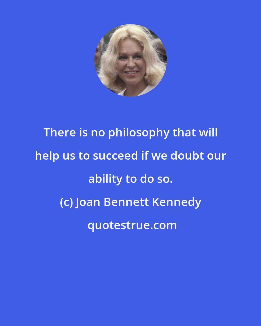 Joan Bennett Kennedy: There is no philosophy that will help us to succeed if we doubt our ability to do so.