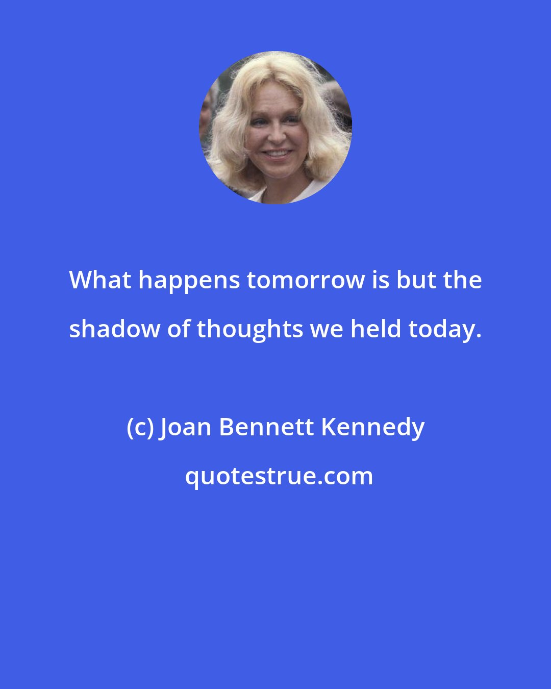 Joan Bennett Kennedy: What happens tomorrow is but the shadow of thoughts we held today.