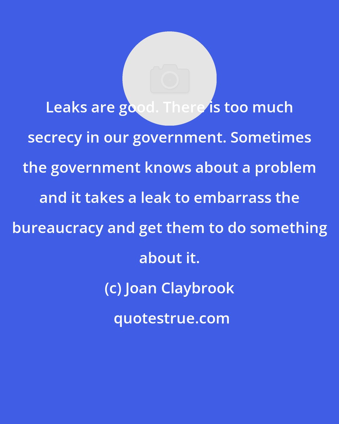 Joan Claybrook: Leaks are good. There is too much secrecy in our government. Sometimes the government knows about a problem and it takes a leak to embarrass the bureaucracy and get them to do something about it.