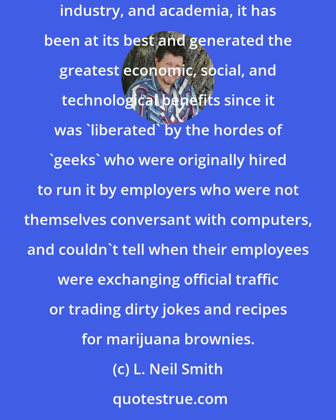 L. Neil Smith: Despite the Internet 's origin in the late 1960s as a government sponsored means of communication between the Department of Defense, private industry, and academia, it has been at its best and generated the greatest economic, social, and technological benefits since it was 'liberated' by the hordes of 'geeks' who were originally hired to run it by employers who were not themselves conversant with computers, and couldn't tell when their employees were exchanging official traffic or trading dirty jokes and recipes for marijuana brownies.