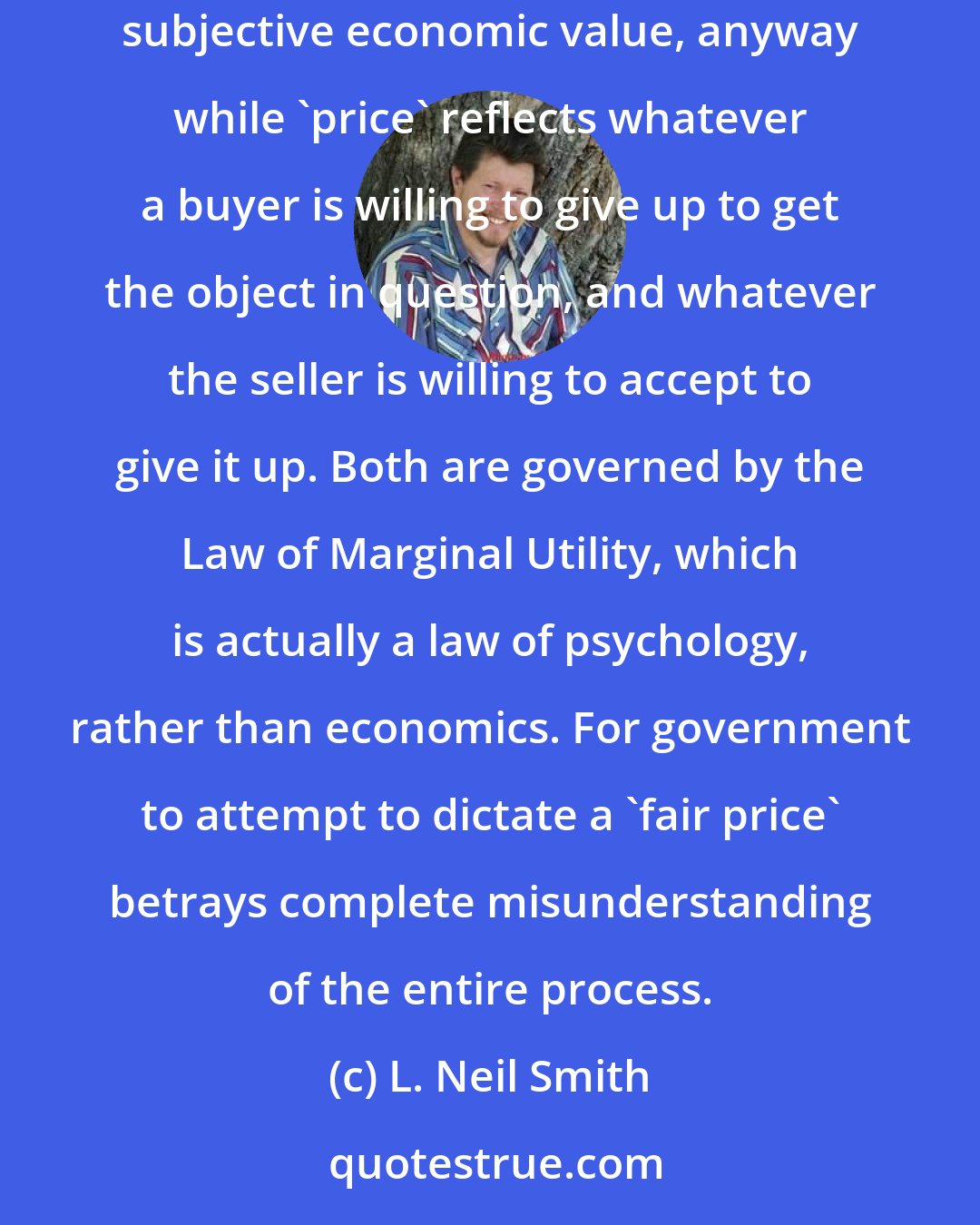 L. Neil Smith: Economists tell us that the 'price' of an object and its 'value' have very little or nothing to do with one another. 'Value' is entirely subjective economic value, anyway while 'price' reflects whatever a buyer is willing to give up to get the object in question, and whatever the seller is willing to accept to give it up. Both are governed by the Law of Marginal Utility, which is actually a law of psychology, rather than economics. For government to attempt to dictate a 'fair price' betrays complete misunderstanding of the entire process.