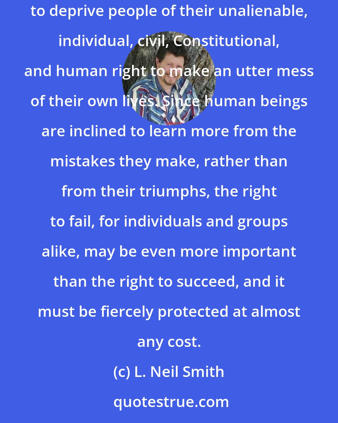 L. Neil Smith: Even if drugs are fully as destructive as they are usually claimed to be, it is morally wrong and demonstrably more destructive for government to deprive people of their unalienable, individual, civil, Constitutional, and human right to make an utter mess of their own lives. Since human beings are inclined to learn more from the mistakes they make, rather than from their triumphs, the right to fail, for individuals and groups alike, may be even more important than the right to succeed, and it must be fiercely protected at almost any cost.