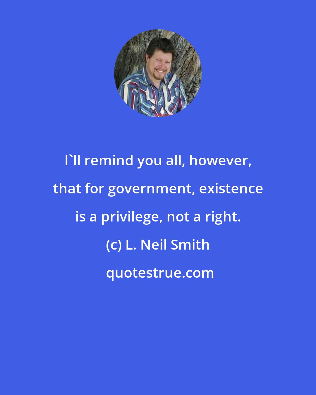 L. Neil Smith: I'll remind you all, however, that for government, existence is a privilege, not a right.