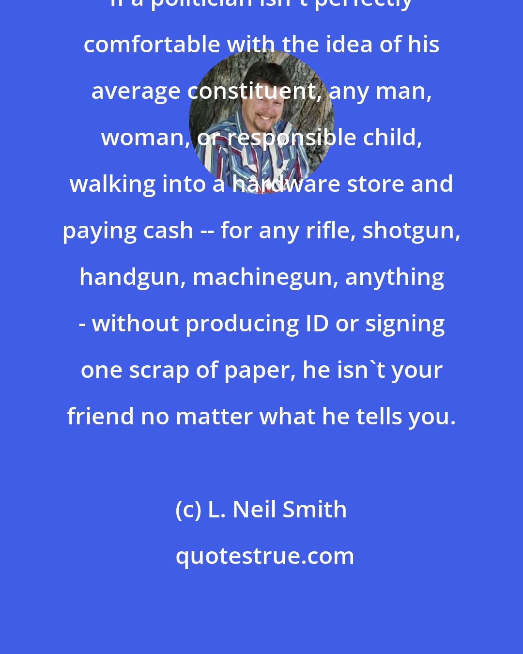 L. Neil Smith: If a politician isn't perfectly comfortable with the idea of his average constituent, any man, woman, or responsible child, walking into a hardware store and paying cash -- for any rifle, shotgun, handgun, machinegun, anything - without producing ID or signing one scrap of paper, he isn't your friend no matter what he tells you.