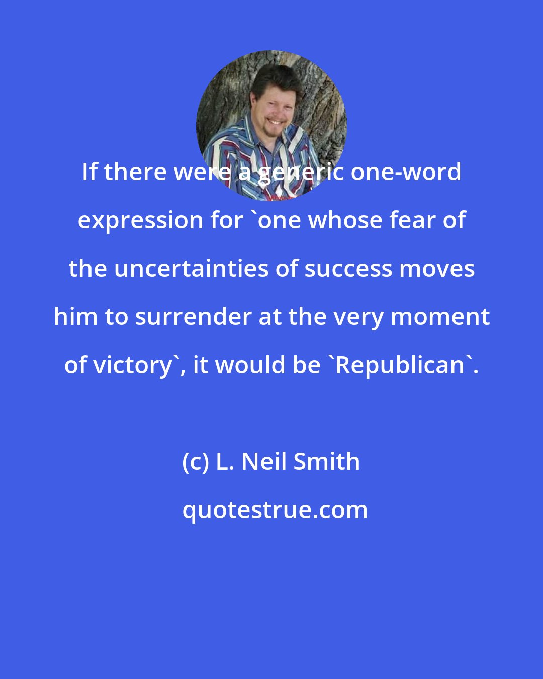 L. Neil Smith: If there were a generic one-word expression for 'one whose fear of the uncertainties of success moves him to surrender at the very moment of victory', it would be 'Republican'.