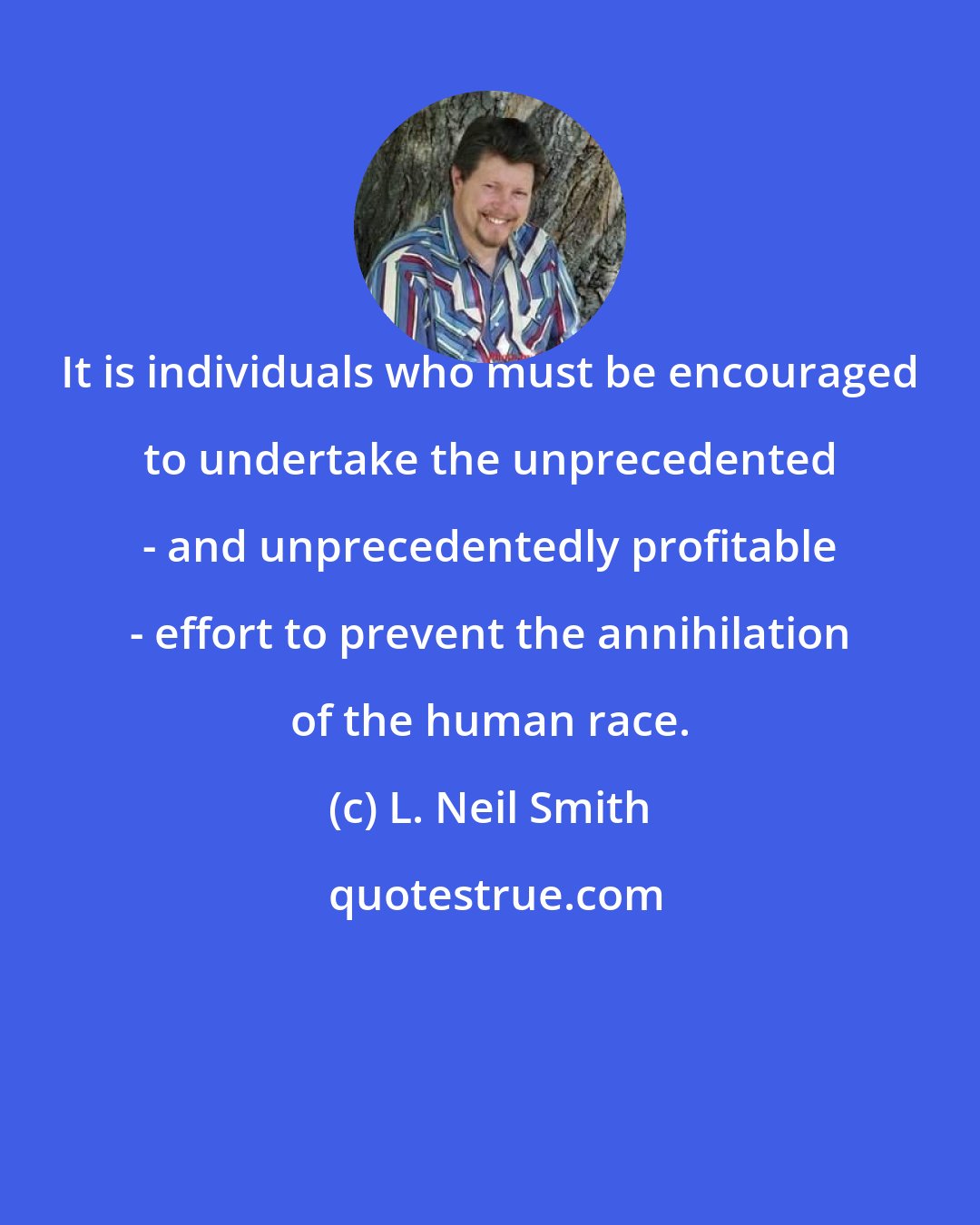 L. Neil Smith: It is individuals who must be encouraged to undertake the unprecedented - and unprecedentedly profitable - effort to prevent the annihilation of the human race.