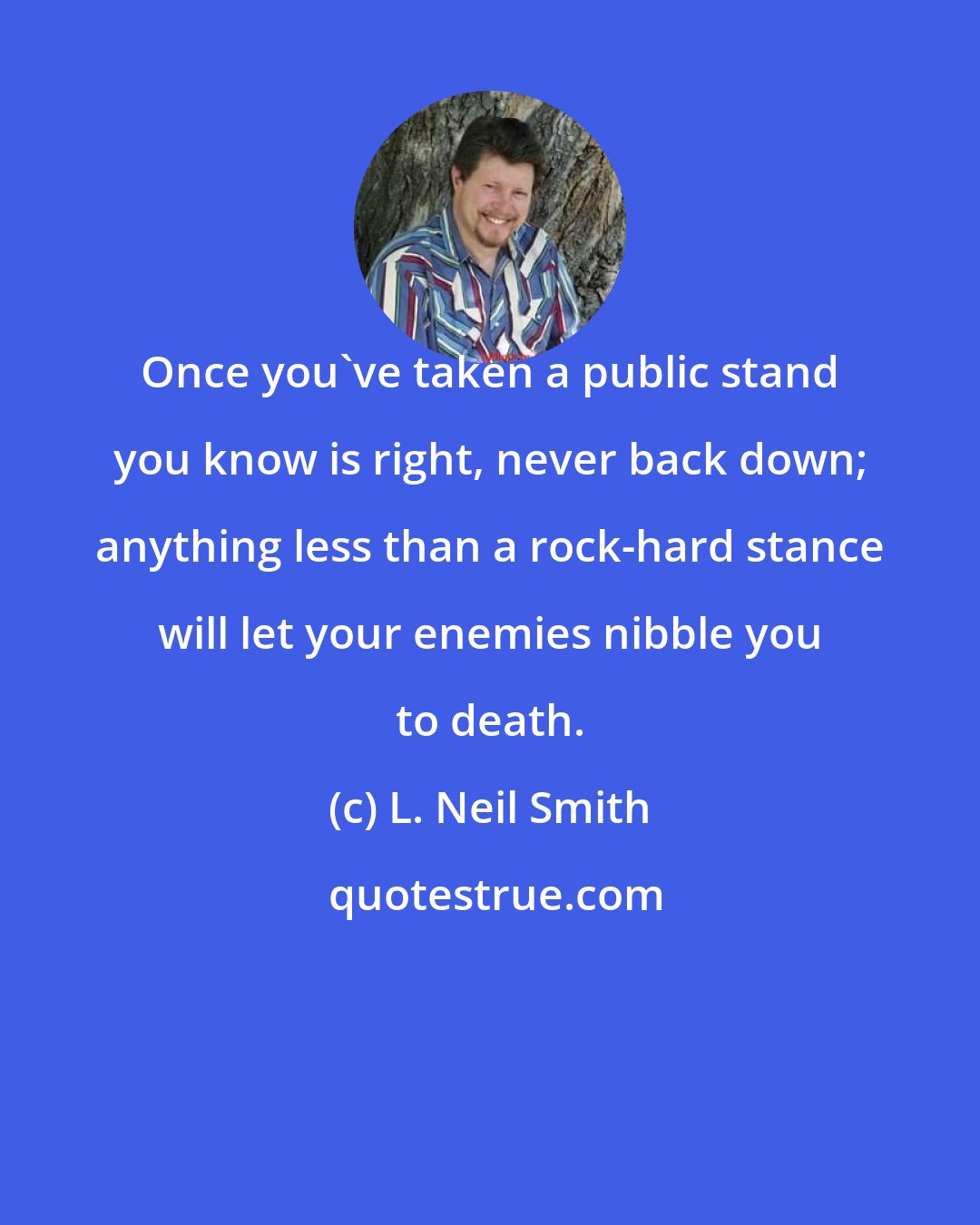 L. Neil Smith: Once you've taken a public stand you know is right, never back down; anything less than a rock-hard stance will let your enemies nibble you to death.