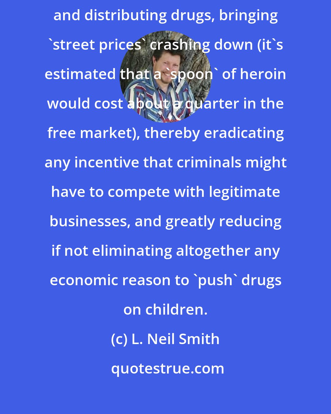 L. Neil Smith: Repealing drug laws would remove the risks involved with producing and distributing drugs, bringing 'street prices' crashing down (it's estimated that a 'spoon' of heroin would cost about a quarter in the free market), thereby eradicating any incentive that criminals might have to compete with legitimate businesses, and greatly reducing if not eliminating altogether any economic reason to 'push' drugs on children.