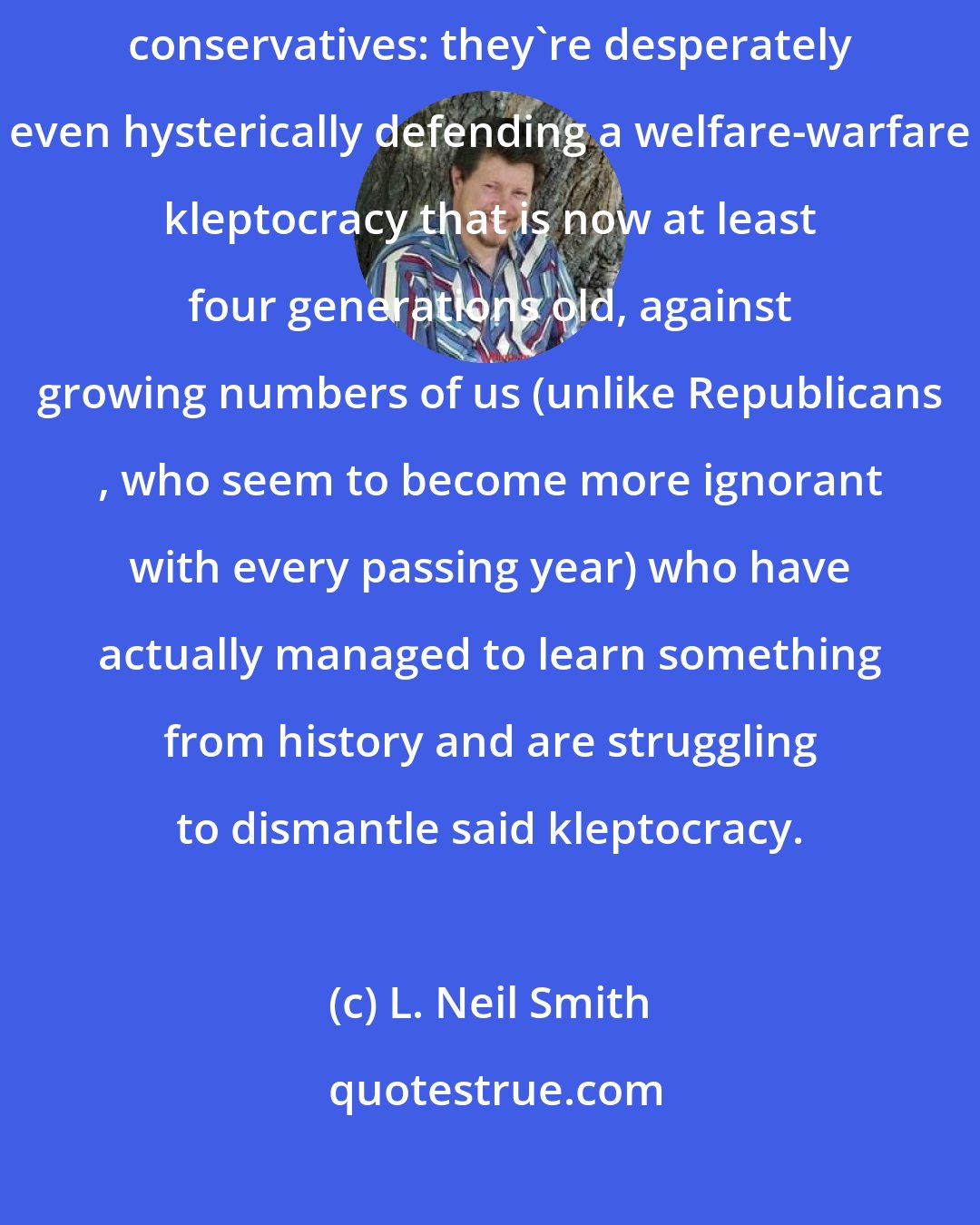 L. Neil Smith: the miserable specimens who call themselves ' liberals ' are really conservatives: they're desperately even hysterically defending a welfare-warfare kleptocracy that is now at least four generations old, against growing numbers of us (unlike Republicans , who seem to become more ignorant with every passing year) who have actually managed to learn something from history and are struggling to dismantle said kleptocracy.