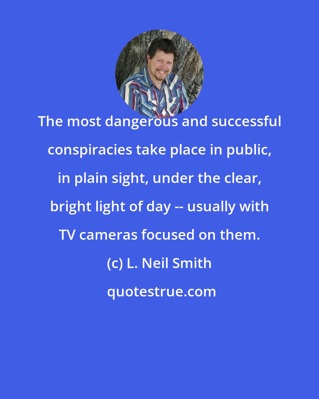 L. Neil Smith: The most dangerous and successful conspiracies take place in public, in plain sight, under the clear, bright light of day -- usually with TV cameras focused on them.