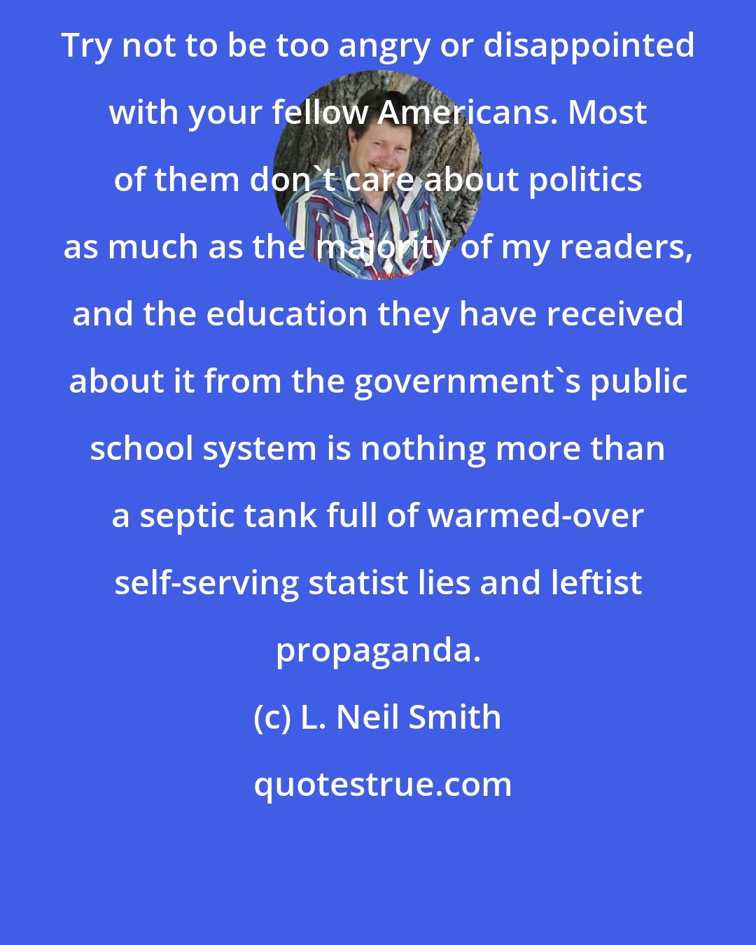 L. Neil Smith: Try not to be too angry or disappointed with your fellow Americans. Most of them don't care about politics as much as the majority of my readers, and the education they have received about it from the government's public school system is nothing more than a septic tank full of warmed-over self-serving statist lies and leftist propaganda.