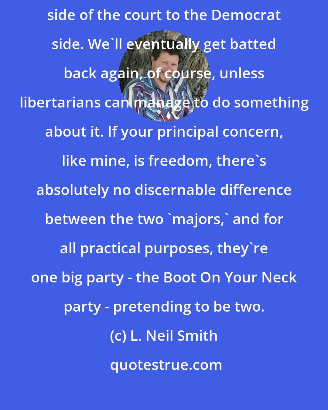 L. Neil Smith: We're all a bunch of badminton birdies who just got batted from the Republican side of the court to the Democrat side. We'll eventually get batted back again, of course, unless libertarians can manage to do something about it. If your principal concern, like mine, is freedom, there's absolutely no discernable difference between the two 'majors,' and for all practical purposes, they're one big party - the Boot On Your Neck party - pretending to be two.