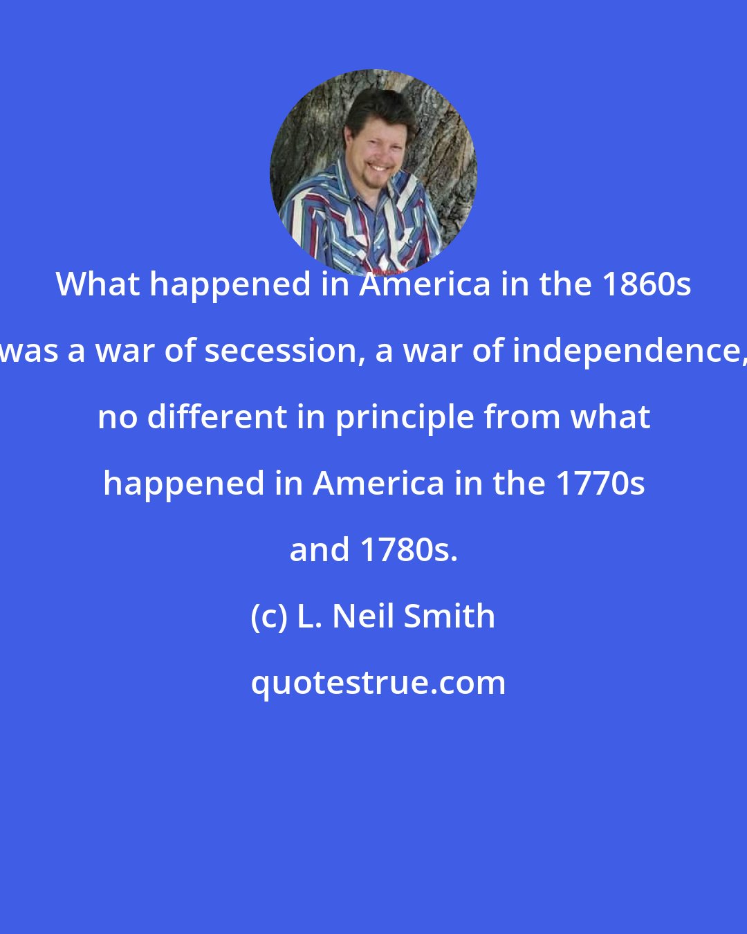 L. Neil Smith: What happened in America in the 1860s was a war of secession, a war of independence, no different in principle from what happened in America in the 1770s and 1780s.