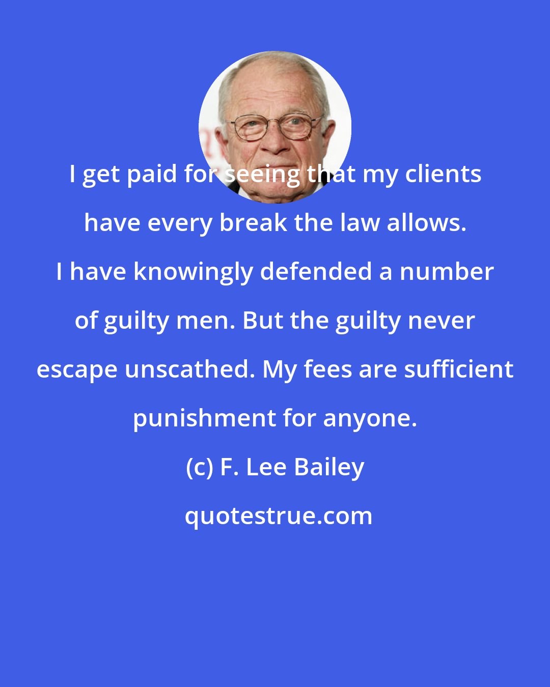 F. Lee Bailey: I get paid for seeing that my clients have every break the law allows. I have knowingly defended a number of guilty men. But the guilty never escape unscathed. My fees are sufficient punishment for anyone.