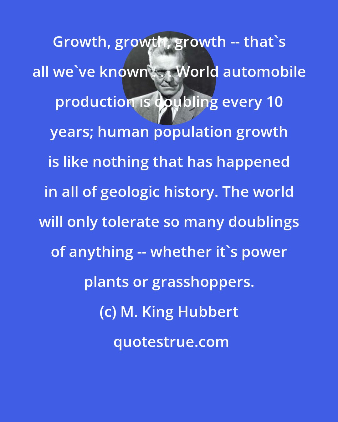 M. King Hubbert: Growth, growth, growth -- that's all we've known . . . World automobile production is doubling every 10 years; human population growth is like nothing that has happened in all of geologic history. The world will only tolerate so many doublings of anything -- whether it's power plants or grasshoppers.