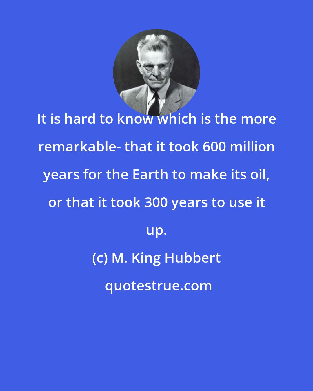 M. King Hubbert: It is hard to know which is the more remarkable- that it took 600 million years for the Earth to make its oil, or that it took 300 years to use it up.