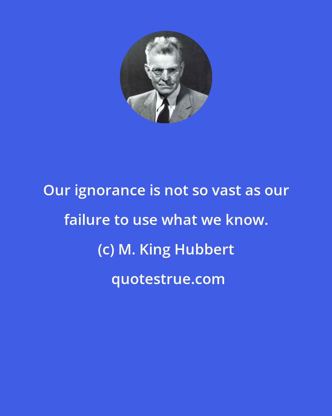 M. King Hubbert: Our ignorance is not so vast as our failure to use what we know.