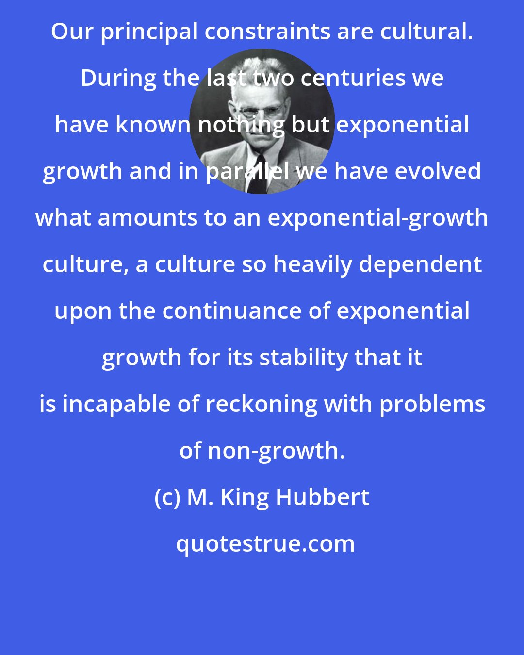 M. King Hubbert: Our principal constraints are cultural. During the last two centuries we have known nothing but exponential growth and in parallel we have evolved what amounts to an exponential-growth culture, a culture so heavily dependent upon the continuance of exponential growth for its stability that it is incapable of reckoning with problems of non-growth.