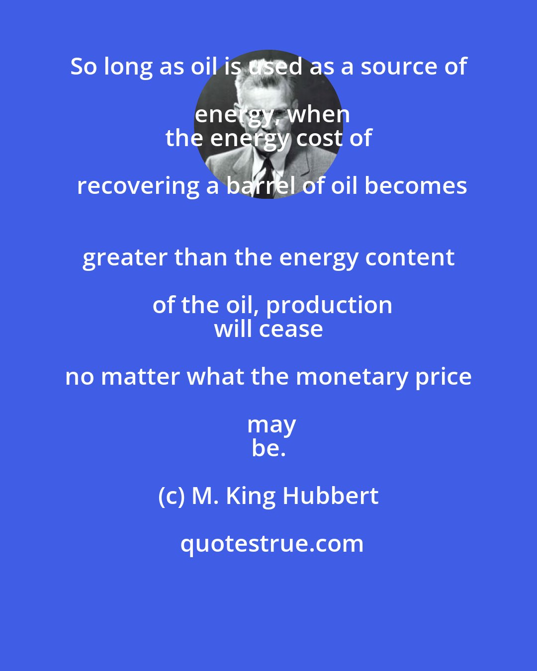 M. King Hubbert: So long as oil is used as a source of energy, when
 the energy cost of recovering a barrel of oil becomes
 greater than the energy content of the oil, production
 will cease no matter what the monetary price may
 be.