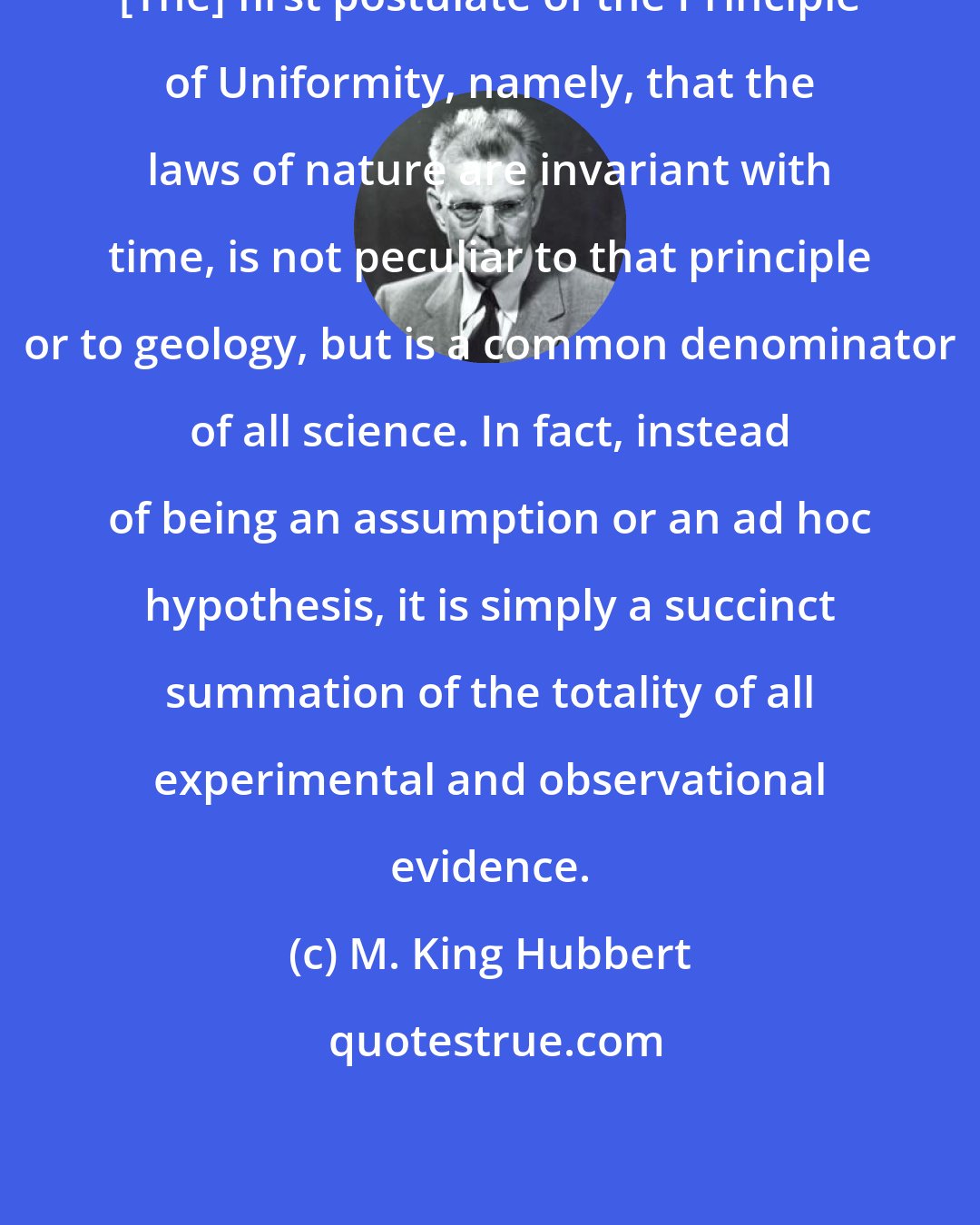 M. King Hubbert: [The] first postulate of the Principle of Uniformity, namely, that the laws of nature are invariant with time, is not peculiar to that principle or to geology, but is a common denominator of all science. In fact, instead of being an assumption or an ad hoc hypothesis, it is simply a succinct summation of the totality of all experimental and observational evidence.