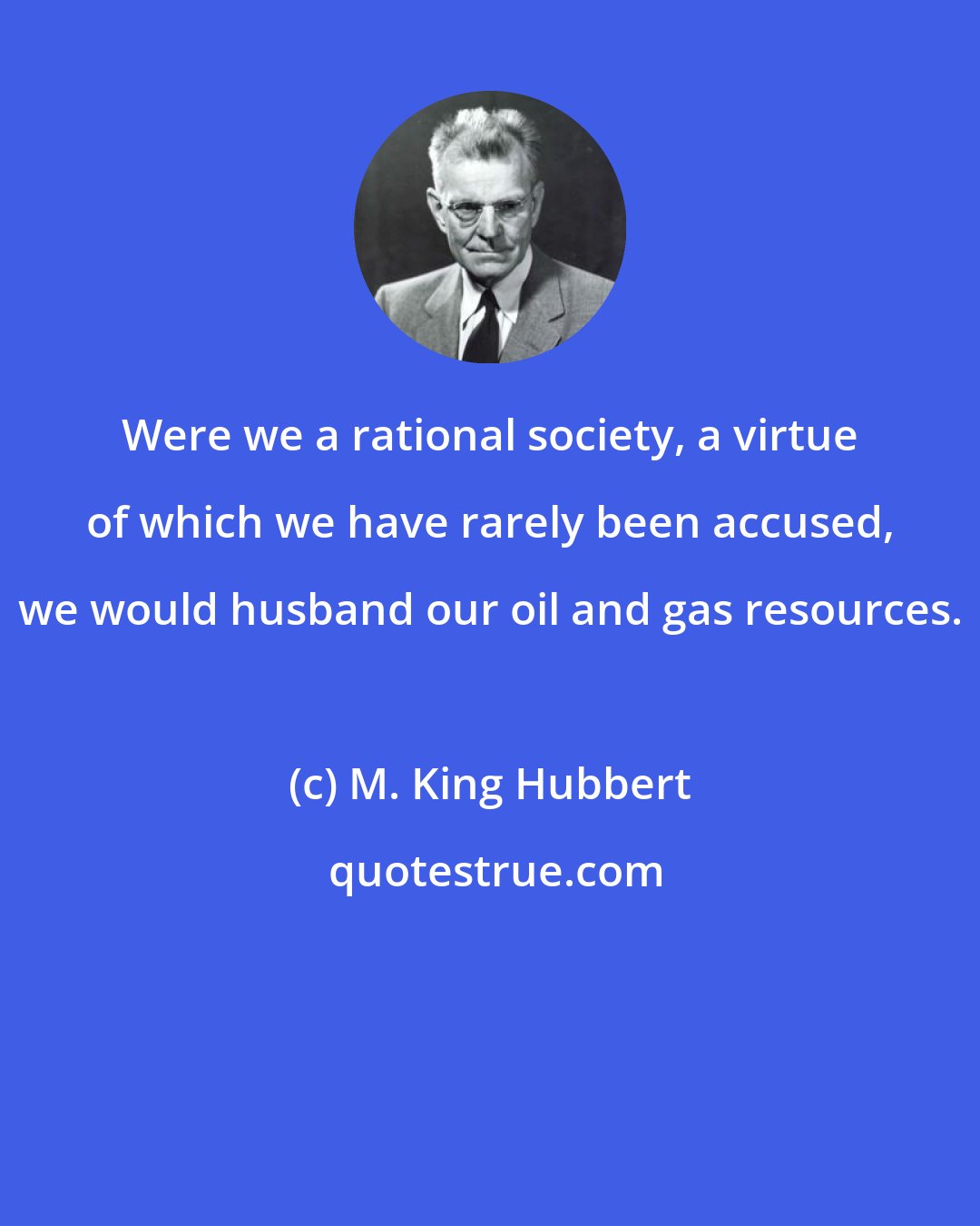 M. King Hubbert: Were we a rational society, a virtue of which we have rarely been accused, we would husband our oil and gas resources.