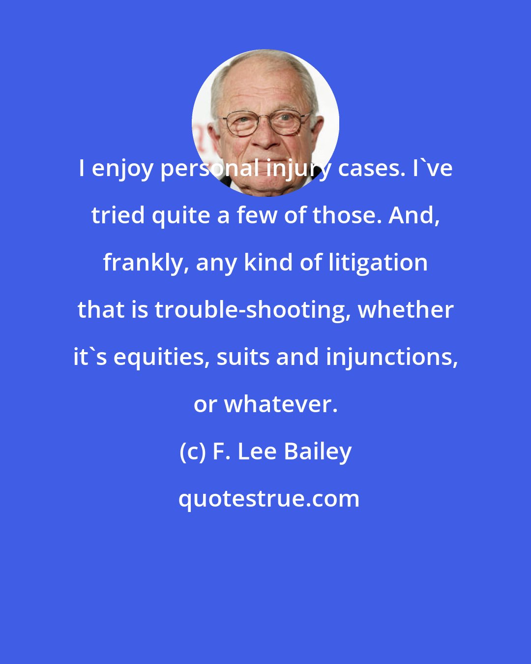 F. Lee Bailey: I enjoy personal injury cases. I've tried quite a few of those. And, frankly, any kind of litigation that is trouble-shooting, whether it's equities, suits and injunctions, or whatever.