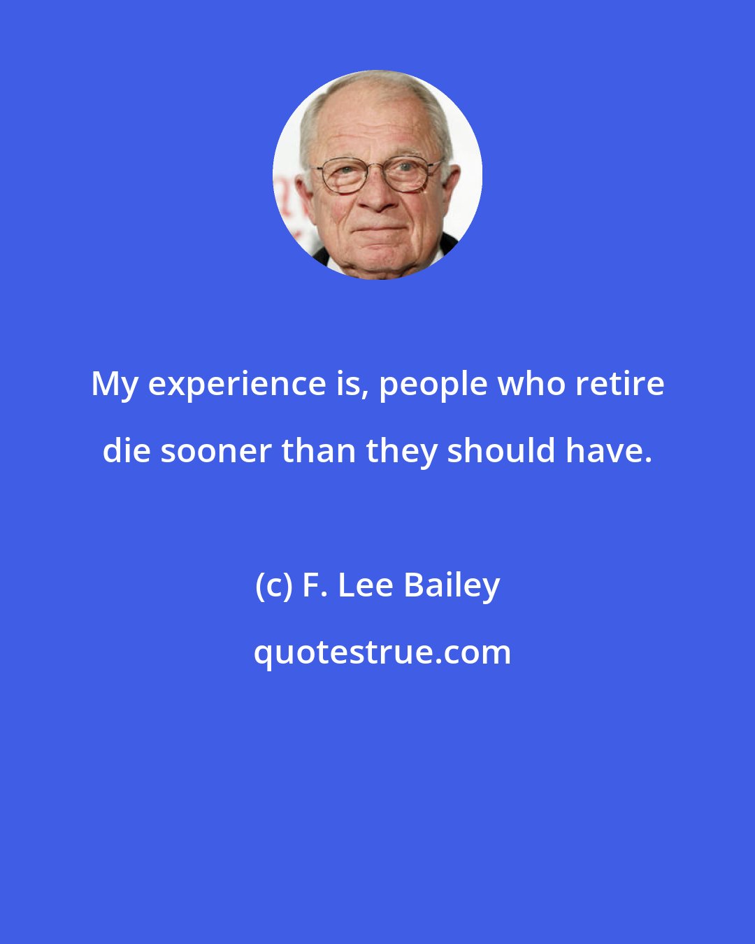 F. Lee Bailey: My experience is, people who retire die sooner than they should have.