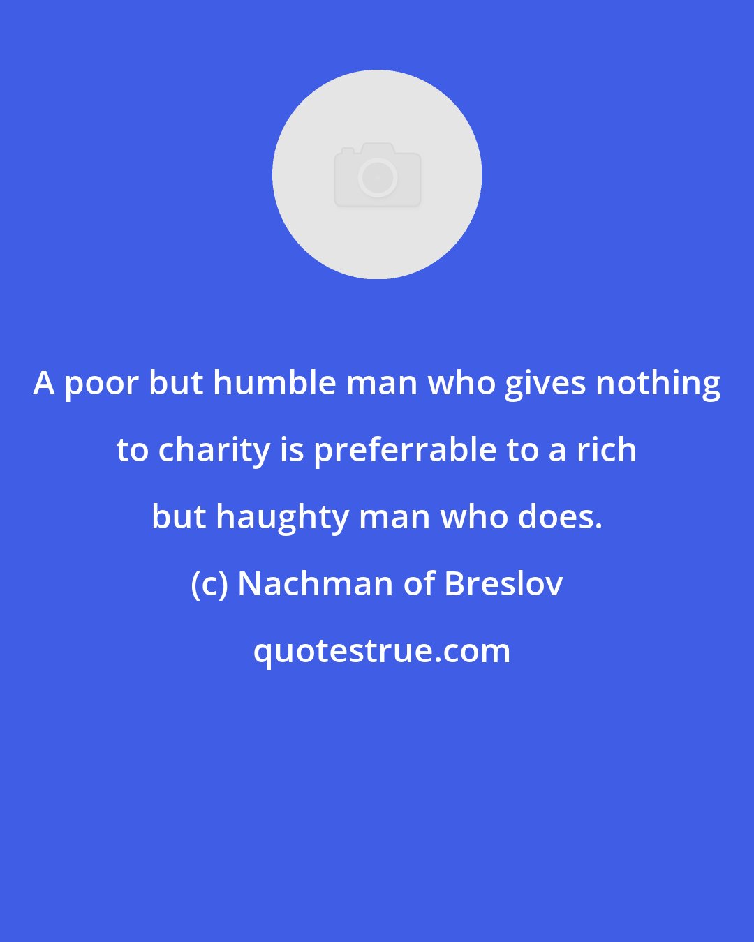 Nachman of Breslov: A poor but humble man who gives nothing to charity is preferrable to a rich but haughty man who does.