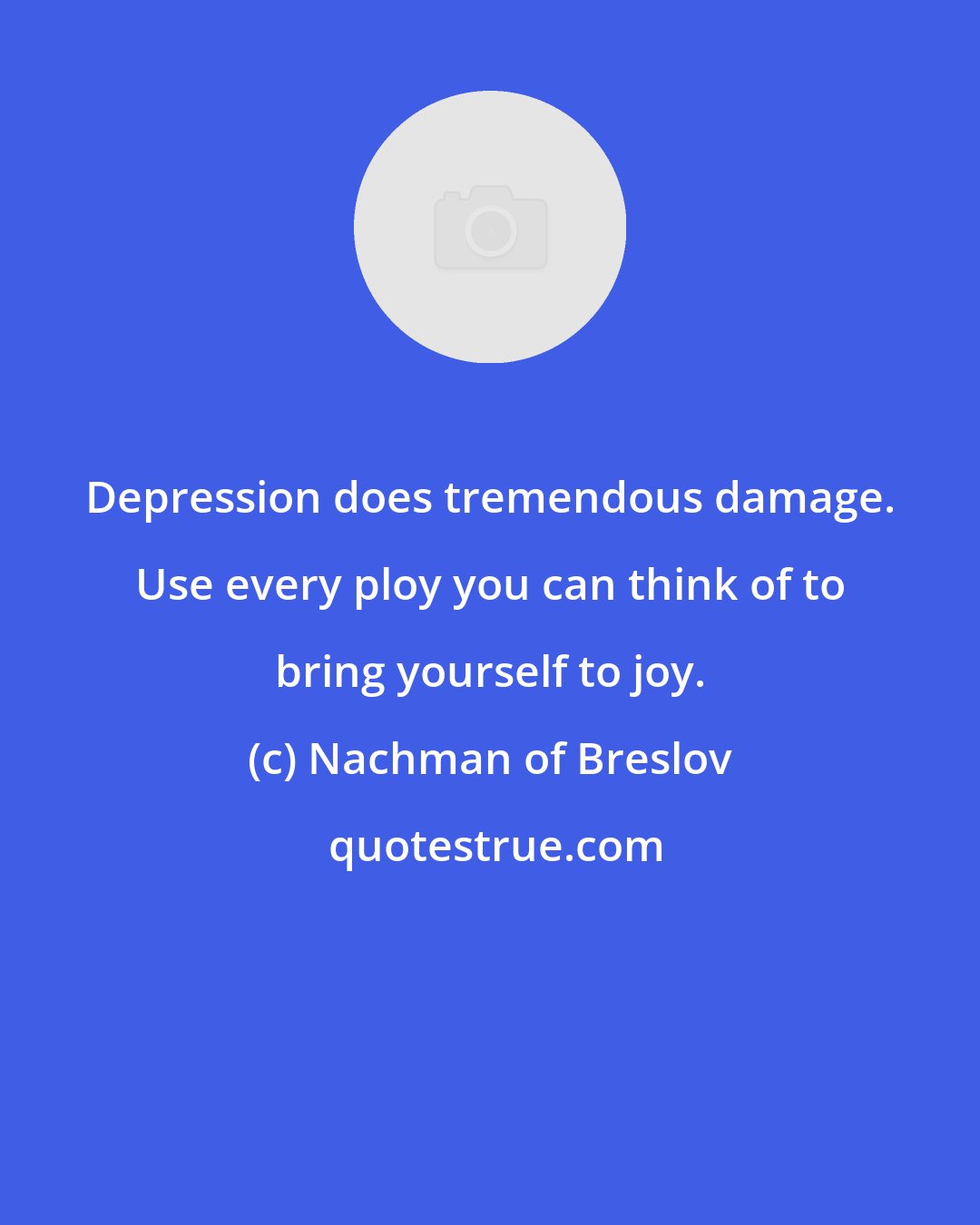 Nachman of Breslov: Depression does tremendous damage. Use every ploy you can think of to bring yourself to joy.