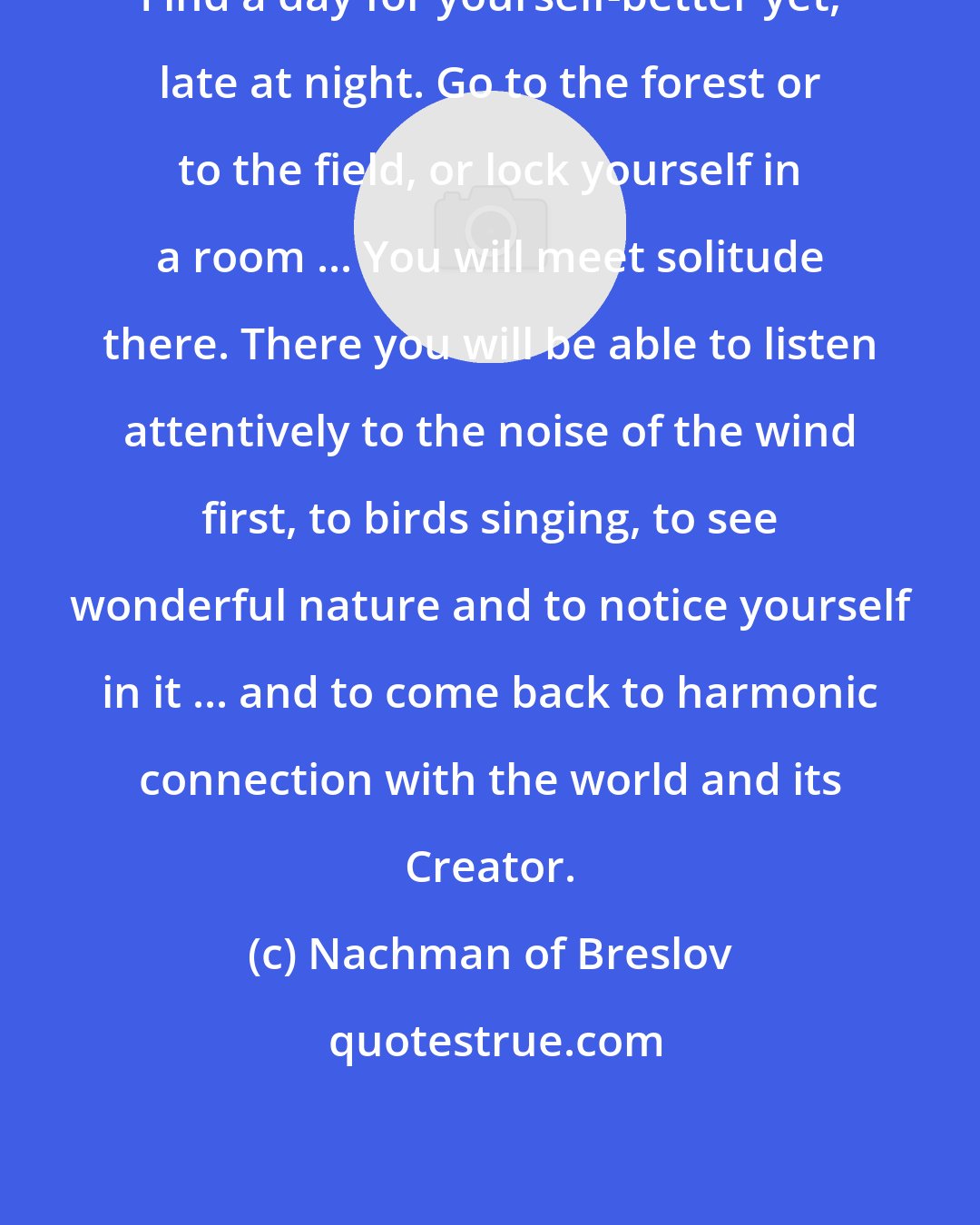 Nachman of Breslov: Find a day for yourself-better yet, late at night. Go to the forest or to the field, or lock yourself in a room ... You will meet solitude there. There you will be able to listen attentively to the noise of the wind first, to birds singing, to see wonderful nature and to notice yourself in it ... and to come back to harmonic connection with the world and its Creator.