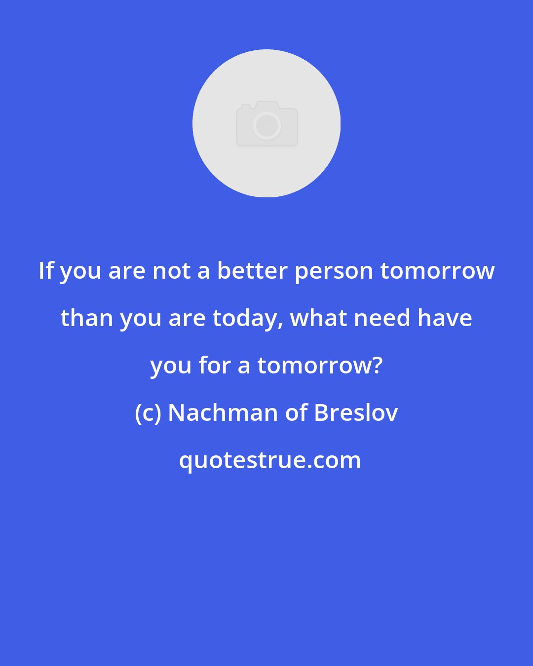 Nachman of Breslov: If you are not a better person tomorrow than you are today, what need have you for a tomorrow?