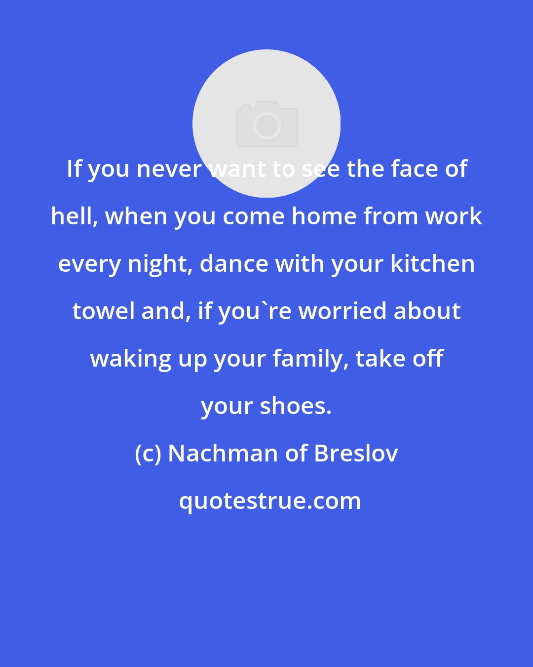 Nachman of Breslov: If you never want to see the face of hell, when you come home from work every night, dance with your kitchen towel and, if you're worried about waking up your family, take off your shoes.