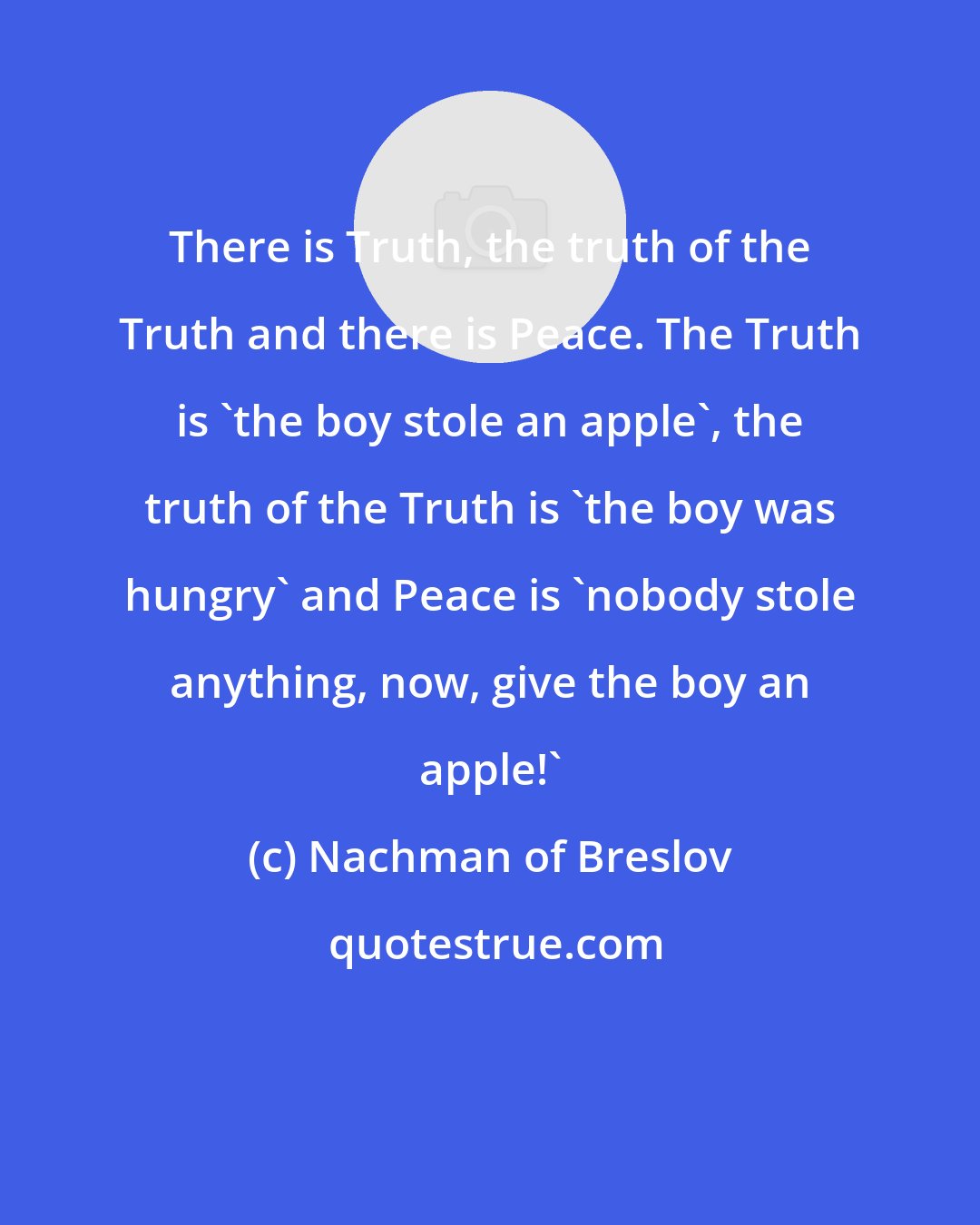 Nachman of Breslov: There is Truth, the truth of the Truth and there is Peace. The Truth is 'the boy stole an apple', the truth of the Truth is 'the boy was hungry' and Peace is 'nobody stole anything, now, give the boy an apple!'