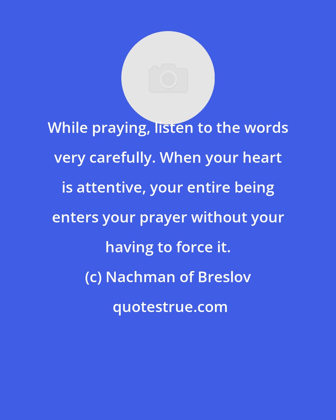 Nachman of Breslov: While praying, listen to the words very carefully. When your heart is attentive, your entire being enters your prayer without your having to force it.