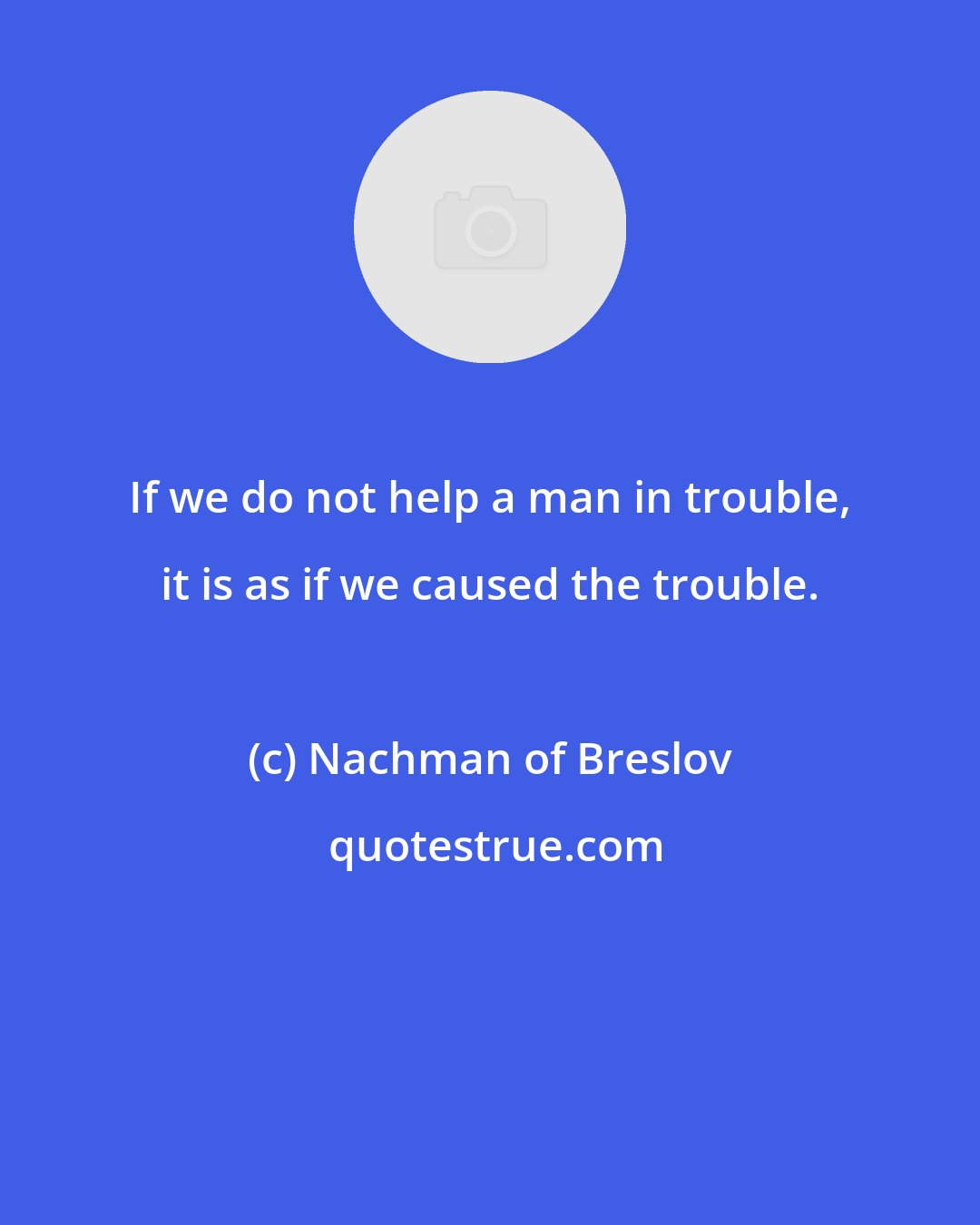 Nachman of Breslov: If we do not help a man in trouble, it is as if we caused the trouble.