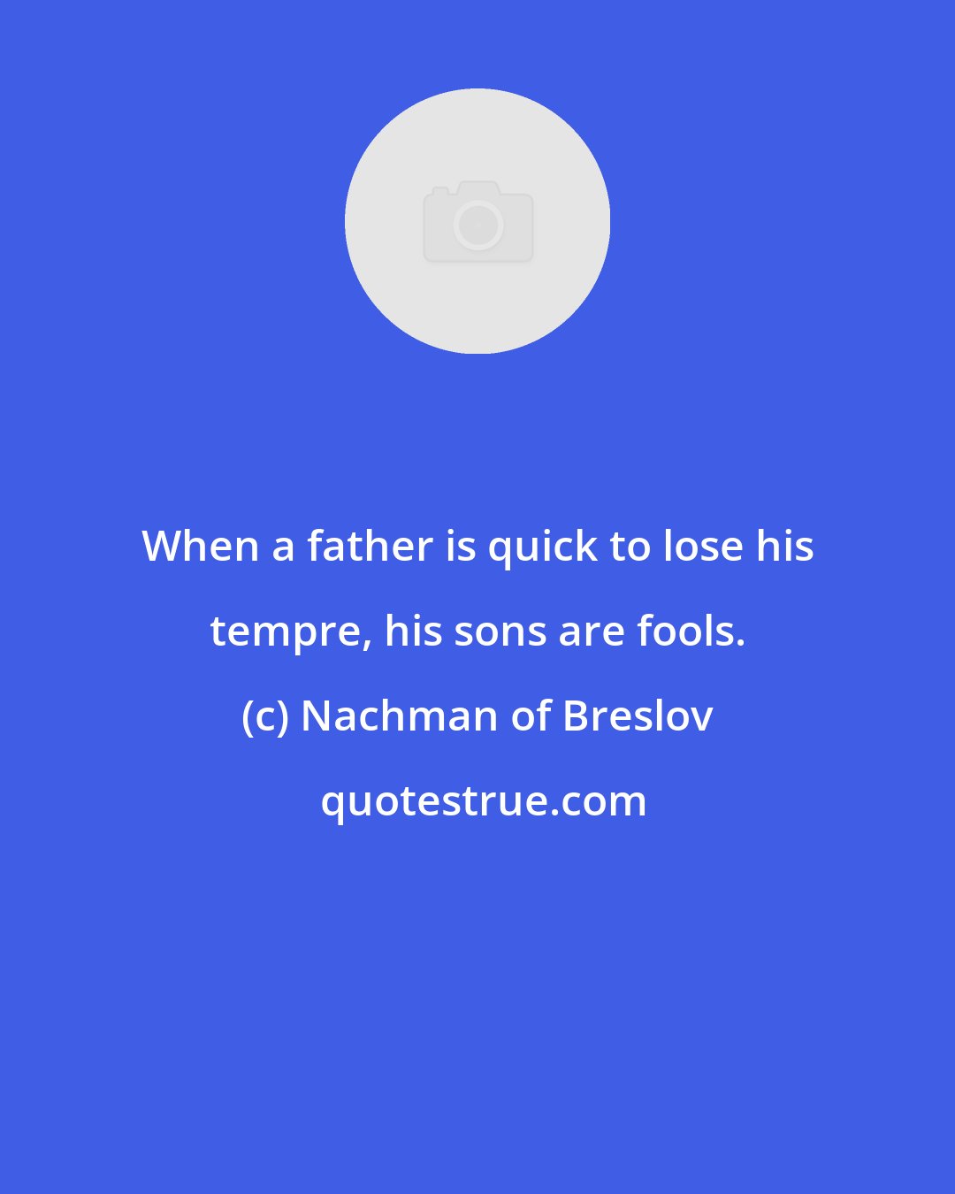 Nachman of Breslov: When a father is quick to lose his tempre, his sons are fools.