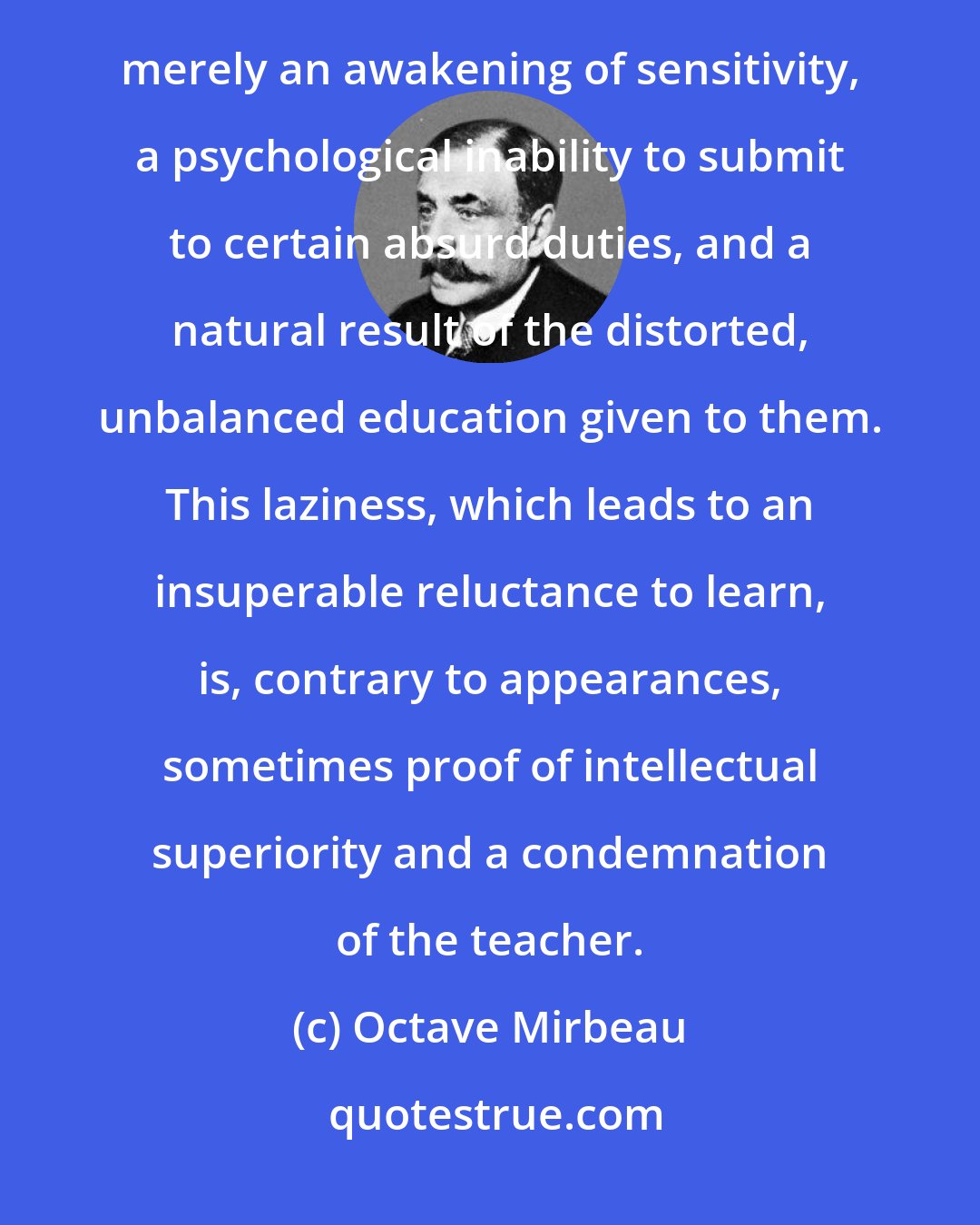 Octave Mirbeau: Children, by nature, are keen, passionate and curious. What was referred to as laziness is often merely an awakening of sensitivity, a psychological inability to submit to certain absurd duties, and a natural result of the distorted, unbalanced education given to them. This laziness, which leads to an insuperable reluctance to learn, is, contrary to appearances, sometimes proof of intellectual superiority and a condemnation of the teacher.