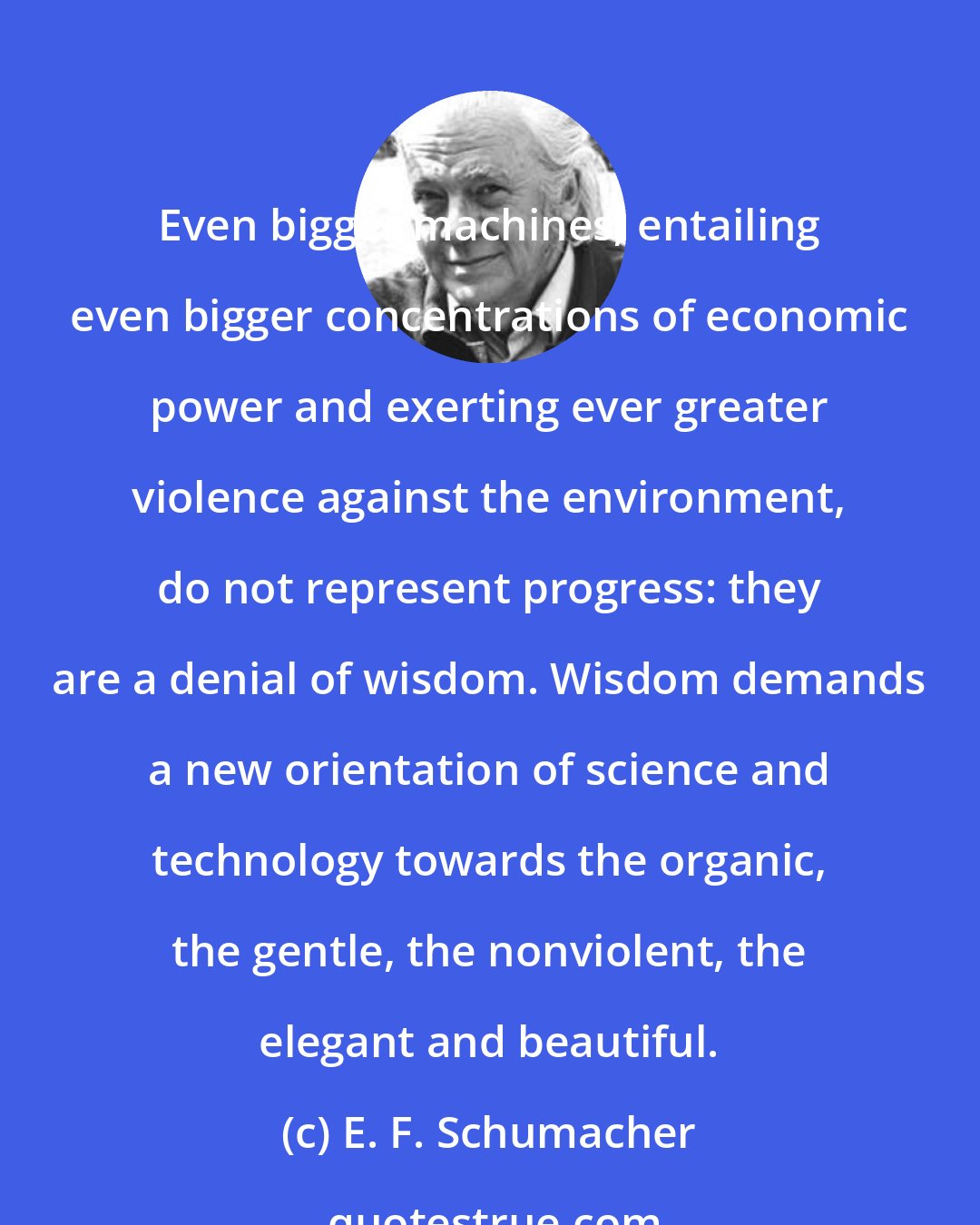 E. F. Schumacher: Even bigger machines, entailing even bigger concentrations of economic power and exerting ever greater violence against the environment, do not represent progress: they are a denial of wisdom. Wisdom demands a new orientation of science and technology towards the organic, the gentle, the nonviolent, the elegant and beautiful.