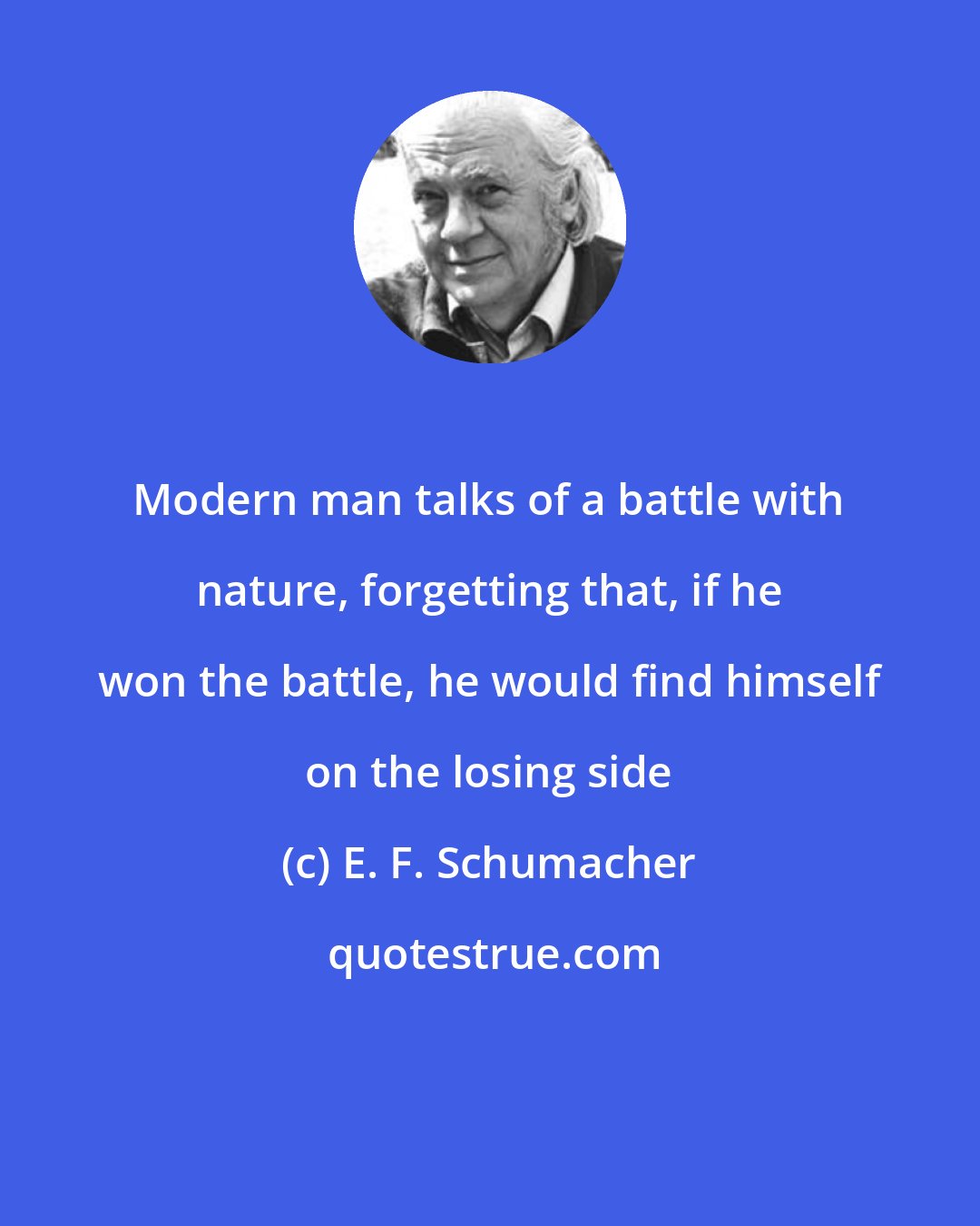 E. F. Schumacher: Modern man talks of a battle with nature, forgetting that, if he won the battle, he would find himself on the losing side