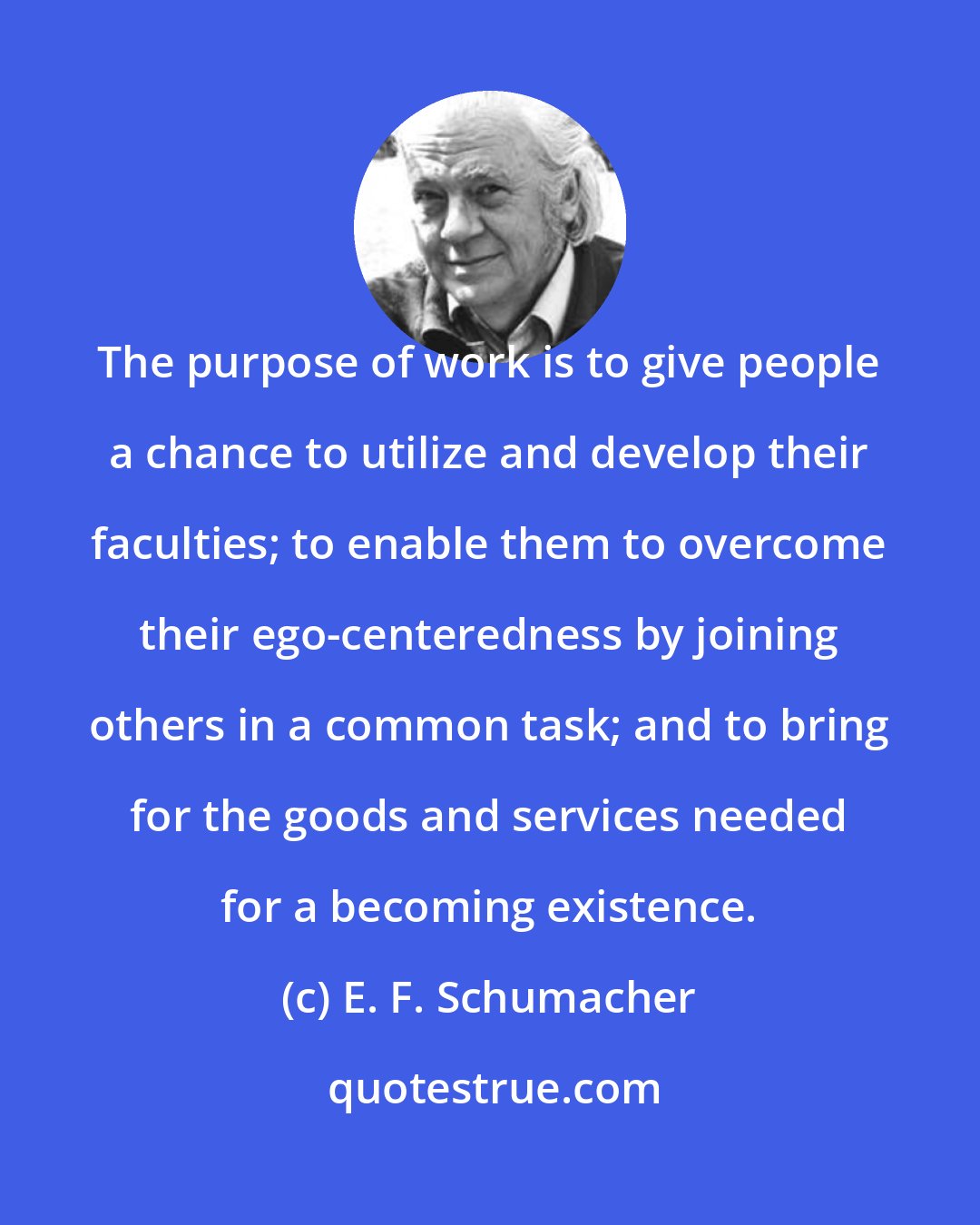 E. F. Schumacher: The purpose of work is to give people a chance to utilize and develop their faculties; to enable them to overcome their ego-centeredness by joining others in a common task; and to bring for the goods and services needed for a becoming existence.