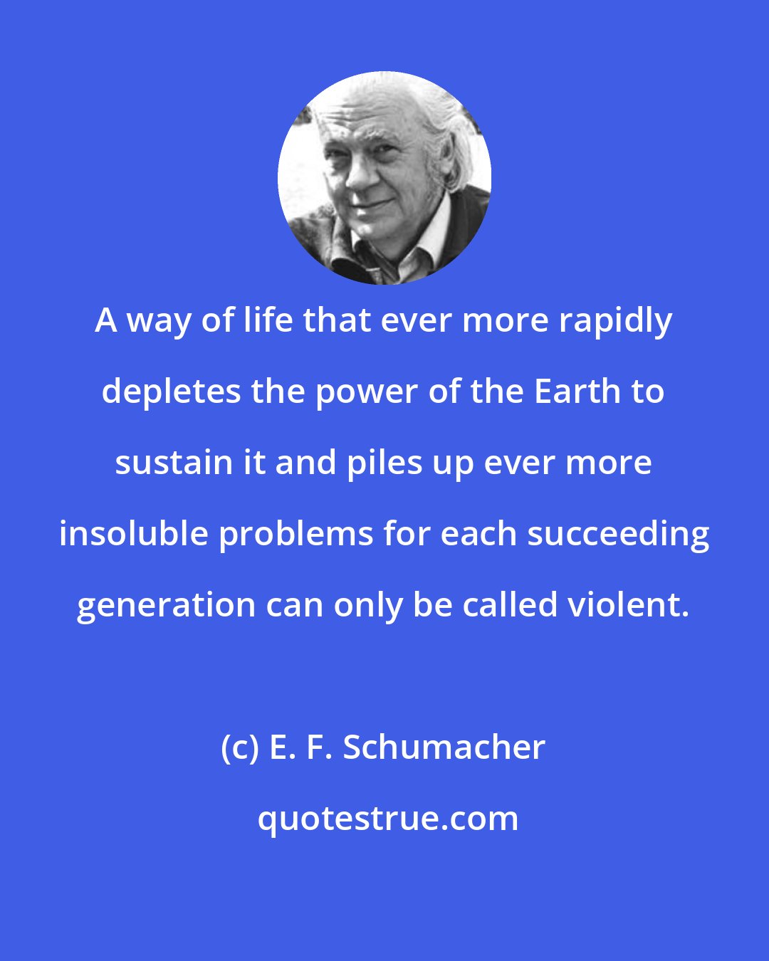 E. F. Schumacher: A way of life that ever more rapidly depletes the power of the Earth to sustain it and piles up ever more insoluble problems for each succeeding generation can only be called violent.